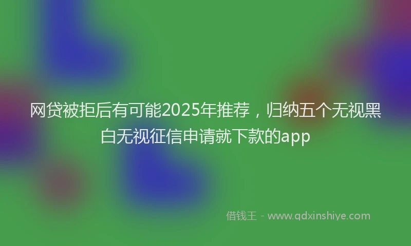 网贷被拒后有可能2025年推荐，归纳五个无视黑白无视征信申请就下款的app