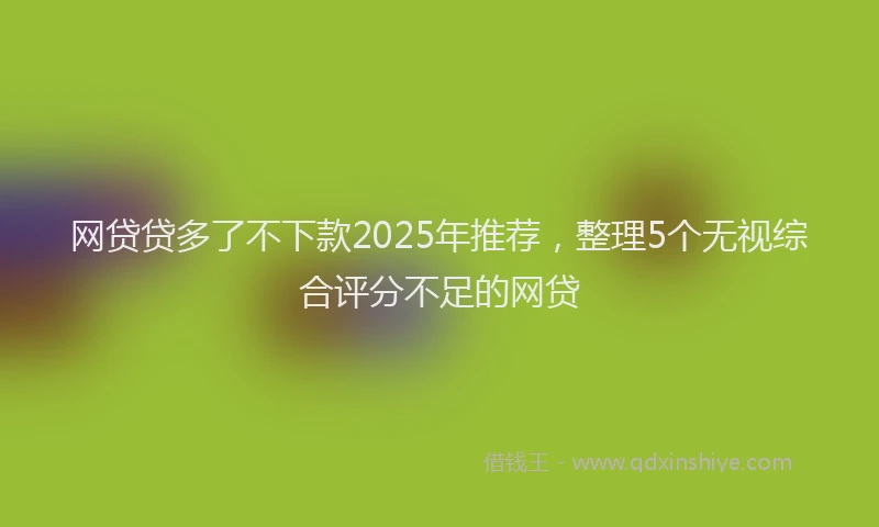 网贷贷多了不下款2025年推荐，整理5个无视综合评分不足的网贷