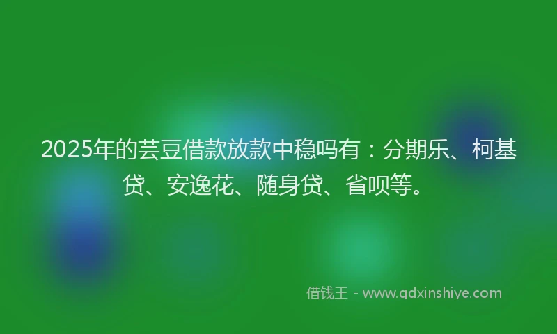 2025年的芸豆借款放款中稳吗有：分期乐、柯基贷、安逸花、随身贷、省呗等。