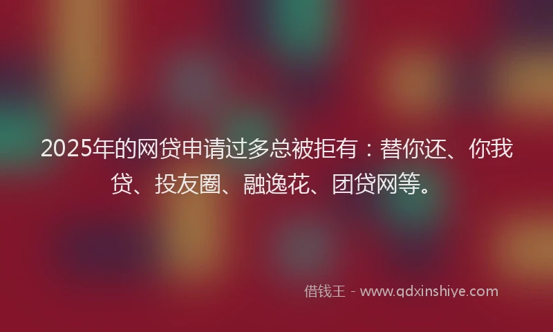 2025年的网贷申请过多总被拒有：替你还、你我贷、投友圈、融逸花、团贷网等。