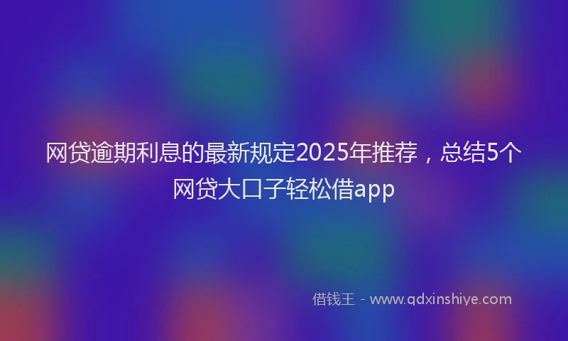 网贷逾期利息的最新规定2025年推荐，总结5个网贷大口子轻松借app