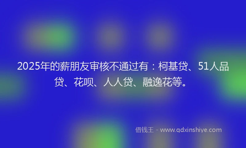 2025年的薪朋友审核不通过有：柯基贷、51人品贷、花呗、人人贷、融逸花等。