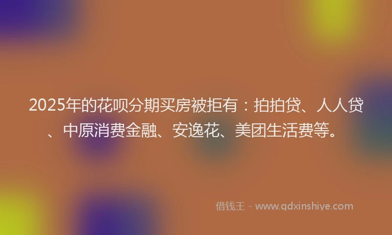 2025年的花呗分期买房被拒有：拍拍贷、人人贷、中原消费金融、安逸花、美团生活费等。