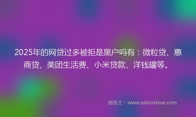 2025年的网贷过多被拒是黑户吗有：微粒贷、惠商贷、美团生活费、小米贷款、洋钱罐等。