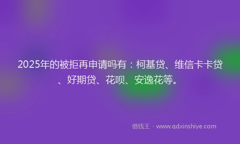 2025年的被拒再申请吗有：柯基贷、维信卡卡贷、好期贷、花呗、安逸花等。