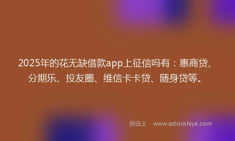 2025年的花无缺借款app上征信吗有：惠商贷、分期乐、投友圈、维信卡卡贷、随身贷等。