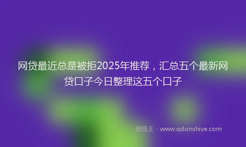 网贷最近总是被拒2025年推荐，汇总五个最新网贷口子今日整理这五个口子