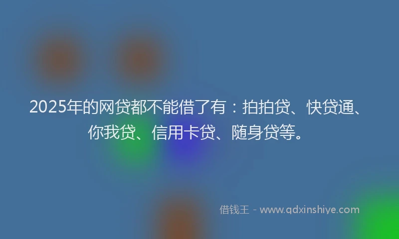 2025年的网贷都不能借了有：拍拍贷、快贷通、你我贷、信用卡贷、随身贷等。