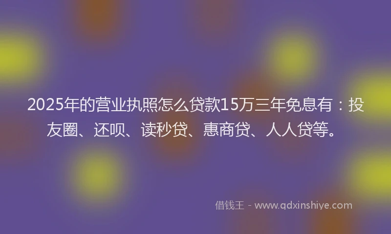 2025年的营业执照怎么贷款15万三年免息有：投友圈、还呗、读秒贷、惠商贷、人人贷等。