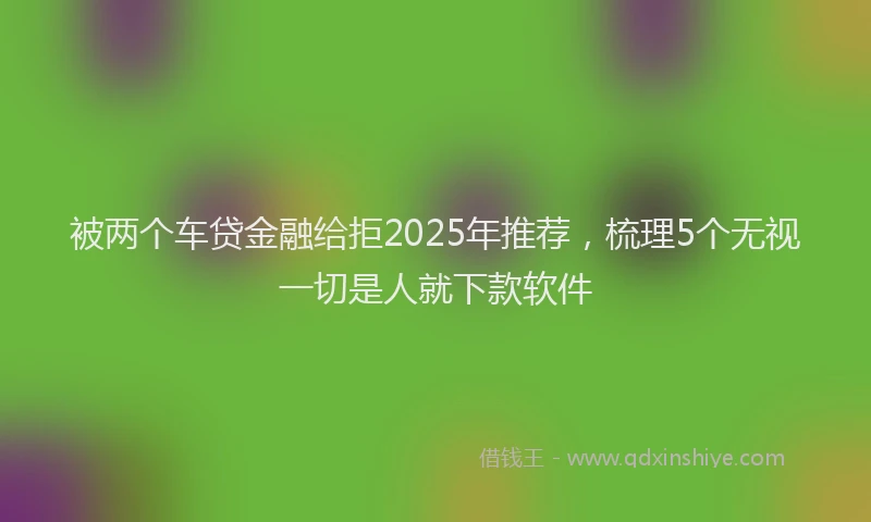 被两个车贷金融给拒2025年推荐，梳理5个无视一切是人就下款软件