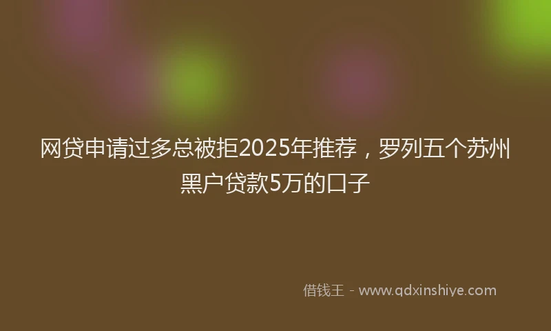 网贷申请过多总被拒2025年推荐，罗列五个苏州黑户贷款5万的口子