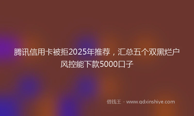 腾讯信用卡被拒2025年推荐，汇总五个双黑烂户风控能下款5000口子