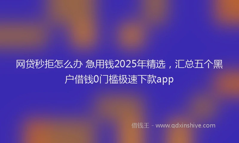 网贷秒拒怎么办 急用钱2025年精选，汇总五个黑户借钱0门槛极速下款app