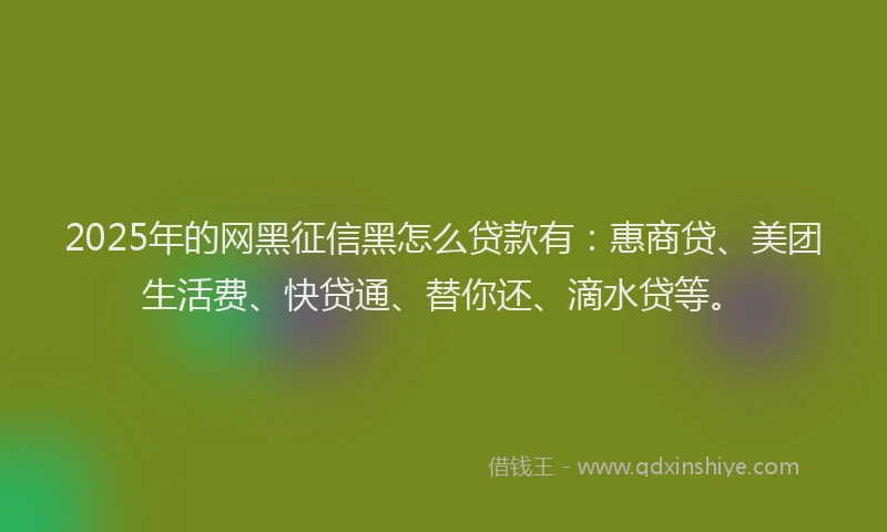 2025年的网黑征信黑怎么贷款有：惠商贷、美团生活费、快贷通、替你还、滴水贷等。