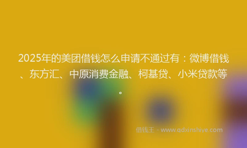 2025年的美团借钱怎么申请不通过有：微博借钱、东方汇、中原消费金融、柯基贷、小米贷款等。