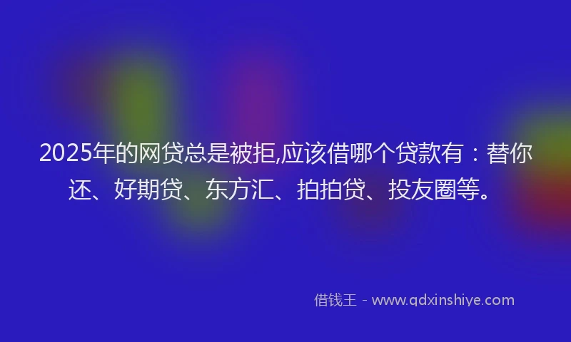 2025年的网贷总是被拒,应该借哪个贷款有：替你还、好期贷、东方汇、拍拍贷、投友圈等。