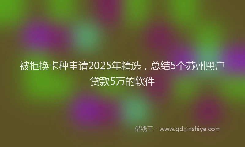 被拒换卡种申请2025年精选，总结5个苏州黑户贷款5万的软件