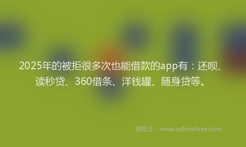 2025年的被拒很多次也能借款的app有：还呗、读秒贷、360借条、洋钱罐、随身贷等。