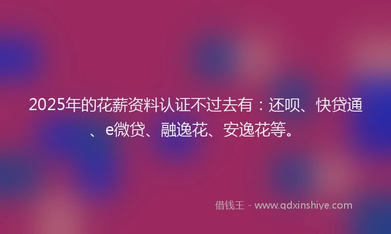 2025年的花薪资料认证不过去有：还呗、快贷通、e微贷、融逸花、安逸花等。