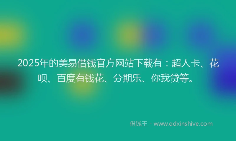 2025年的美易借钱官方网站下载有：超人卡、花呗、百度有钱花、分期乐、你我贷等。