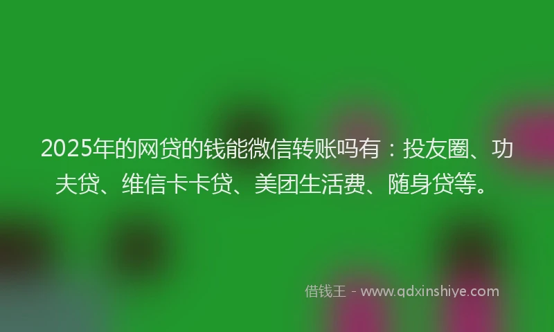 2025年的网贷的钱能微信转账吗有：投友圈、功夫贷、维信卡卡贷、美团生活费、随身贷等。