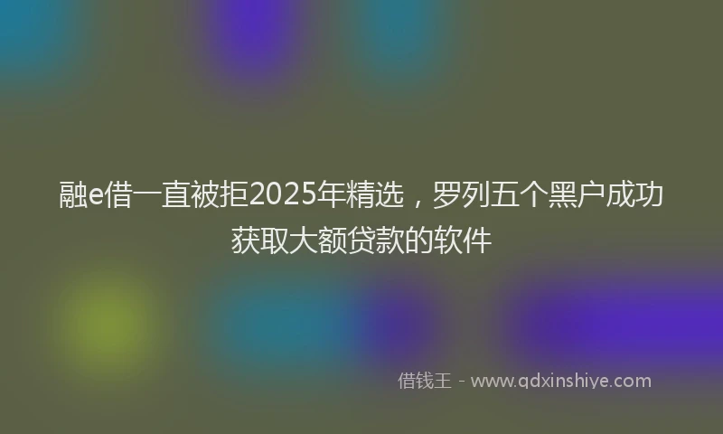 融e借一直被拒2025年精选，罗列五个黑户成功获取大额贷款的软件