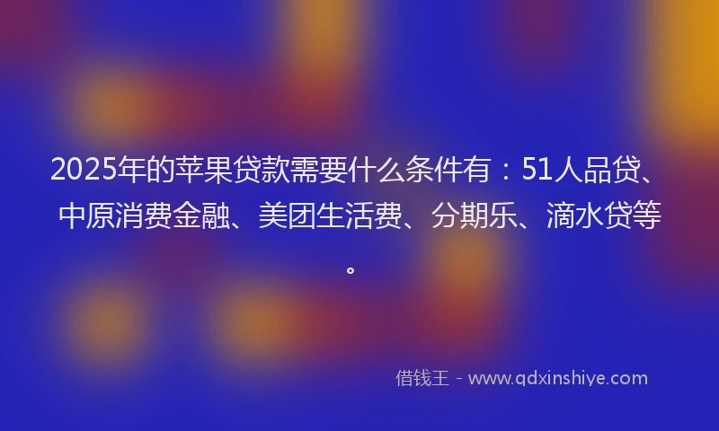 2025年的苹果贷款需要什么条件有：51人品贷、中原消费金融、美团生活费、分期乐、滴水贷等。