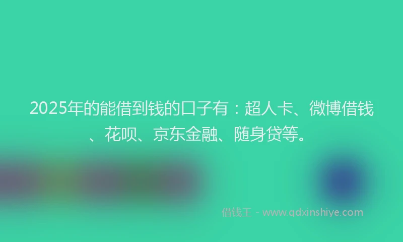 2025年的能借到钱的口子有：超人卡、微博借钱、花呗、京东金融、随身贷等。