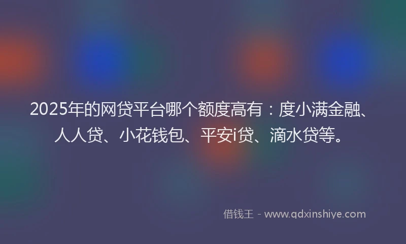 2025年的网贷平台哪个额度高有：度小满金融、人人贷、小花钱包、平安i贷、滴水贷等。