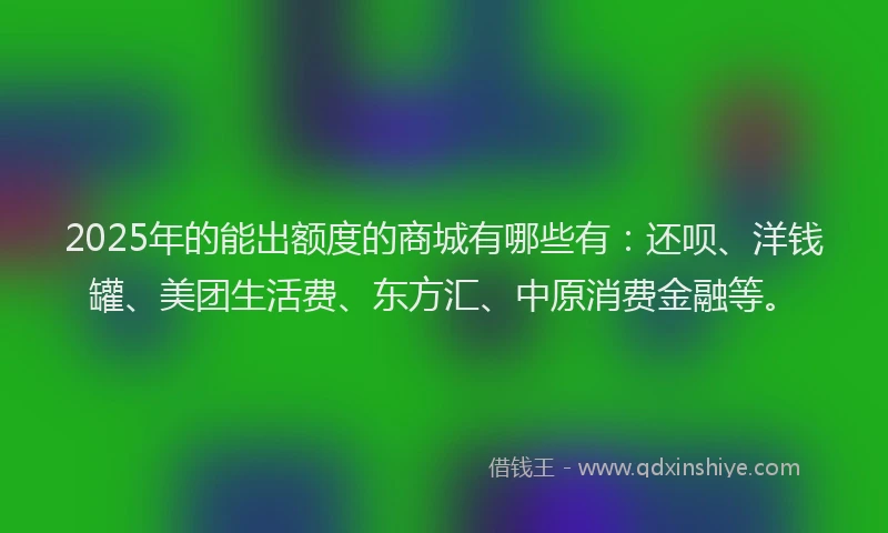 2025年的能出额度的商城有哪些有：还呗、洋钱罐、美团生活费、东方汇、中原消费金融等。
