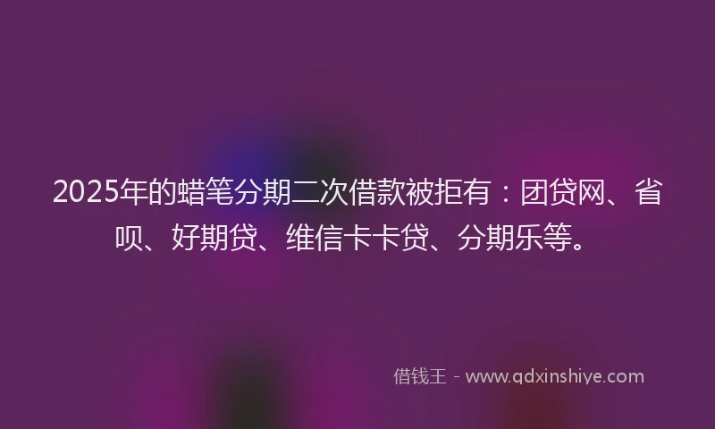 2025年的蜡笔分期二次借款被拒有：团贷网、省呗、好期贷、维信卡卡贷、分期乐等。