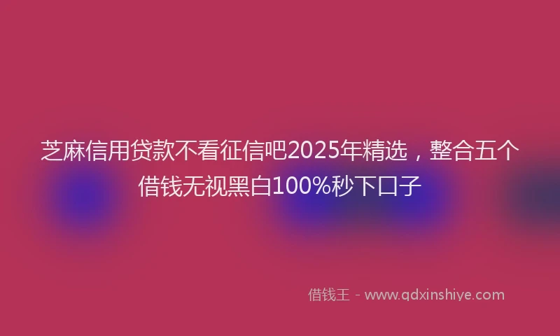 芝麻信用贷款不看征信吧2025年精选，整合五个借钱无视黑白100%秒下口子