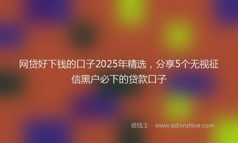 网贷好下钱的口子2025年精选，分享5个无视征信黑户必下的贷款口子