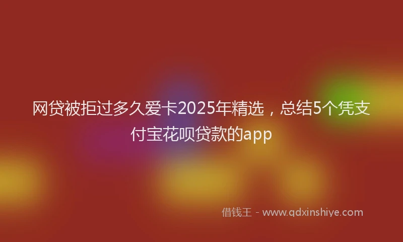 网贷被拒过多久爱卡2025年精选，总结5个凭支付宝花呗贷款的app
