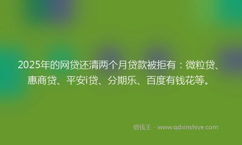 2025年的网贷还清两个月贷款被拒有：微粒贷、惠商贷、平安i贷、分期乐、百度有钱花等。