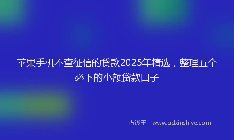 苹果手机不查征信的贷款2025年精选，整理五个必下的小额贷款口子