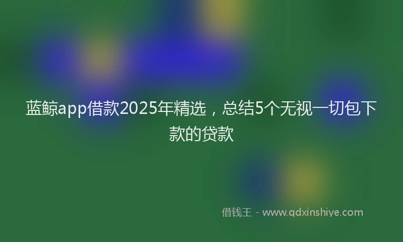 蓝鲸app借款2025年精选，总结5个无视一切包下款的贷款