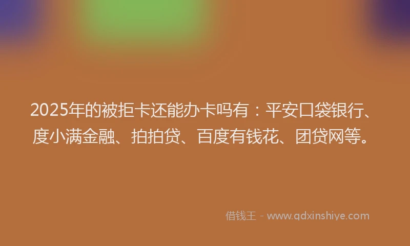 2025年的被拒卡还能办卡吗有：平安口袋银行、度小满金融、拍拍贷、百度有钱花、团贷网等。