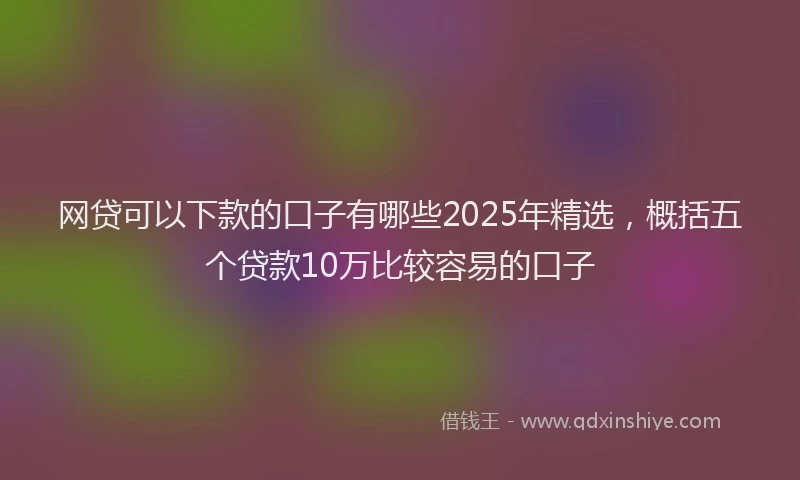 网贷可以下款的口子有哪些2025年精选，概括五个贷款10万比较容易的口子
