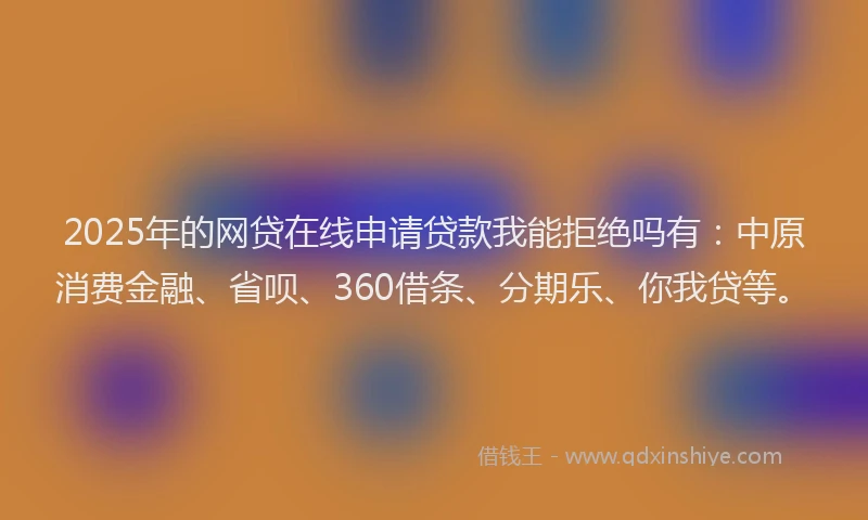 2025年的网贷在线申请贷款我能拒绝吗有:中原消费金融、省呗、360借条、分期乐、你我贷等。