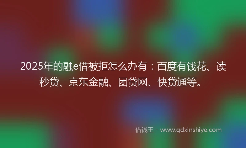 2025年的融e借被拒怎么办有：百度有钱花、读秒贷、京东金融、团贷网、快贷通等。