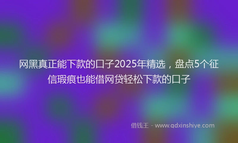 网黑真正能下款的口子2025年精选，盘点5个征信瑕疵也能借网贷轻松下款的口子
