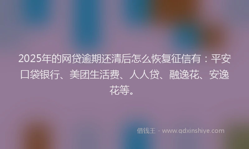 2025年的网贷逾期还清后怎么恢复征信有：平安口袋银行、美团生活费、人人贷、融逸花、安逸花等。