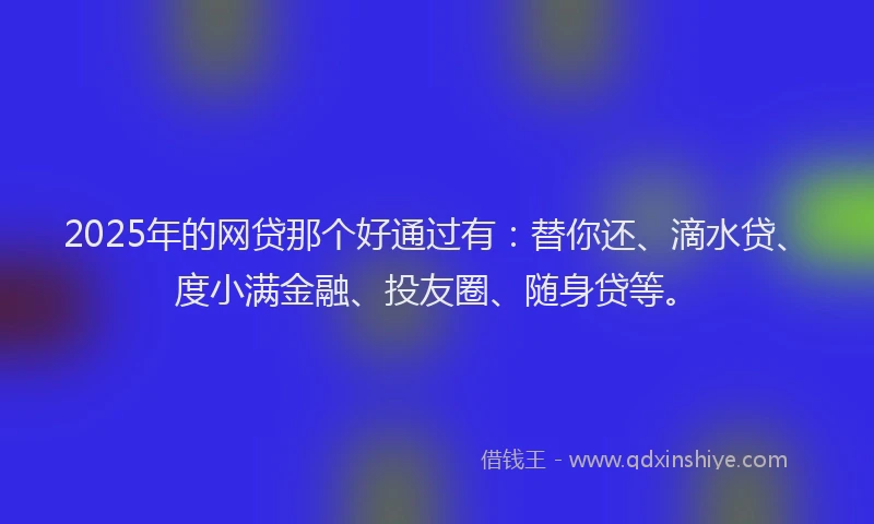 2025年的网贷那个好通过有：替你还、滴水贷、度小满金融、投友圈、随身贷等。