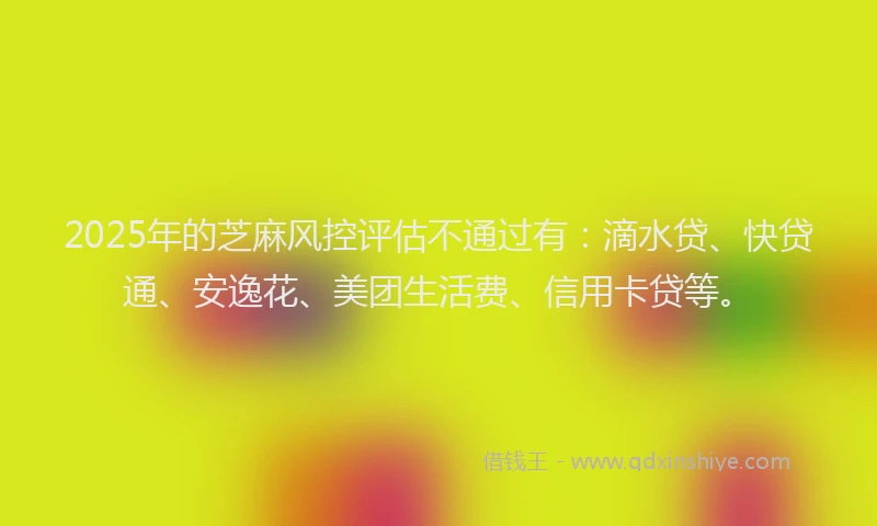 2025年的芝麻风控评估不通过有：滴水贷、快贷通、安逸花、美团生活费、信用卡贷等。