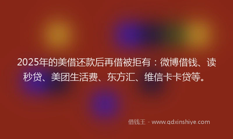 2025年的美借还款后再借被拒有：微博借钱、读秒贷、美团生活费、东方汇、维信卡卡贷等。