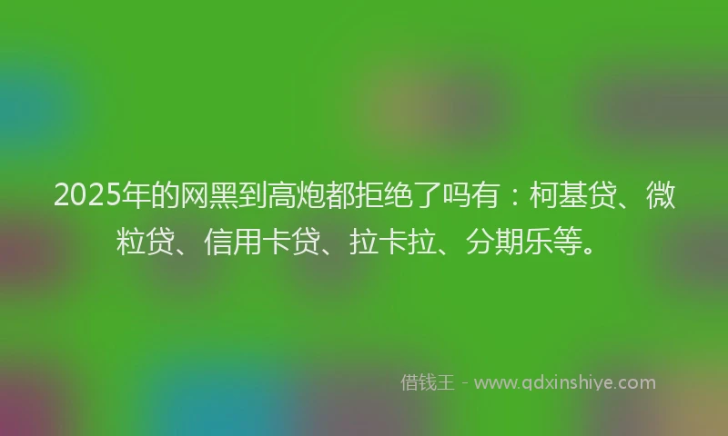2025年的网黑到高炮都拒绝了吗有：柯基贷、微粒贷、信用卡贷、拉卡拉、分期乐等。