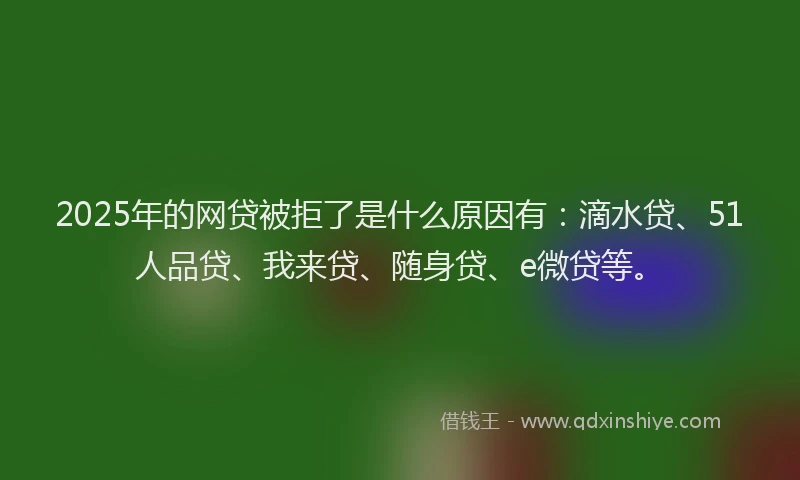 2025年的网贷被拒了是什么原因有：滴水贷、51人品贷、我来贷、随身贷、e微贷等。
