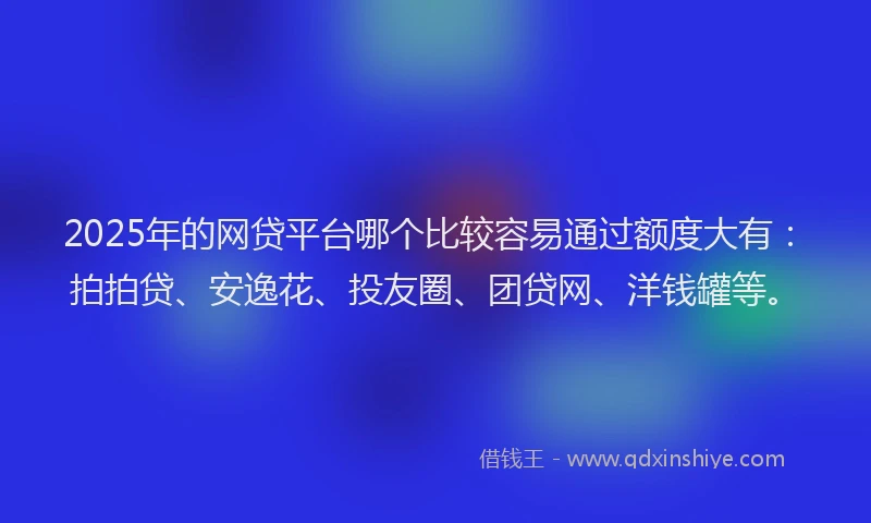 2025年的网贷平台哪个比较容易通过额度大有：拍拍贷、安逸花、投友圈、团贷网、洋钱罐等。