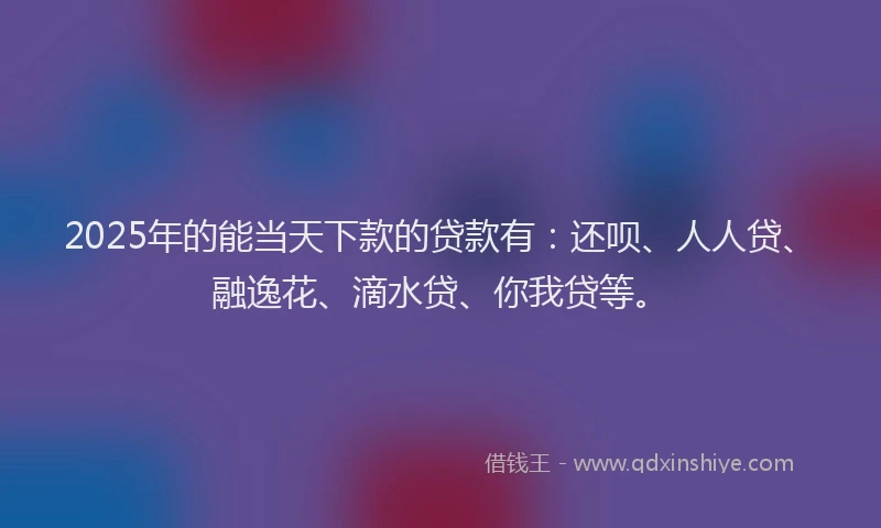 2025年的能当天下款的贷款有：还呗、人人贷、融逸花、滴水贷、你我贷等。